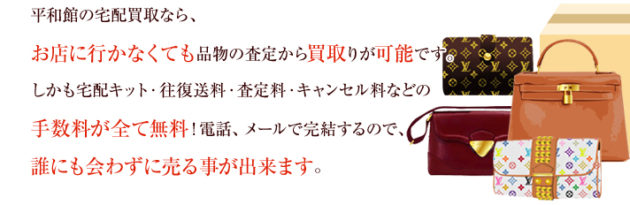 平和館の宅配買取なら、お店に行かなくても品物の査定から買取りが可能です。しかも宅配キット・往復送料・査定料・キャンセル料などの手数料が全て無料！電話、メールで完結するので、誰にも会わずに売る事が出来ます。
